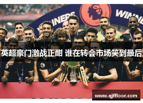 英超豪门激战正酣 谁在转会市场笑到最后