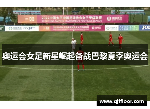 奥运会女足新星崛起备战巴黎夏季奥运会